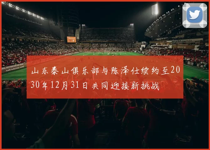 山东泰山俱乐部与陈泽仕续约至2030年12月31日共同迎接新挑战