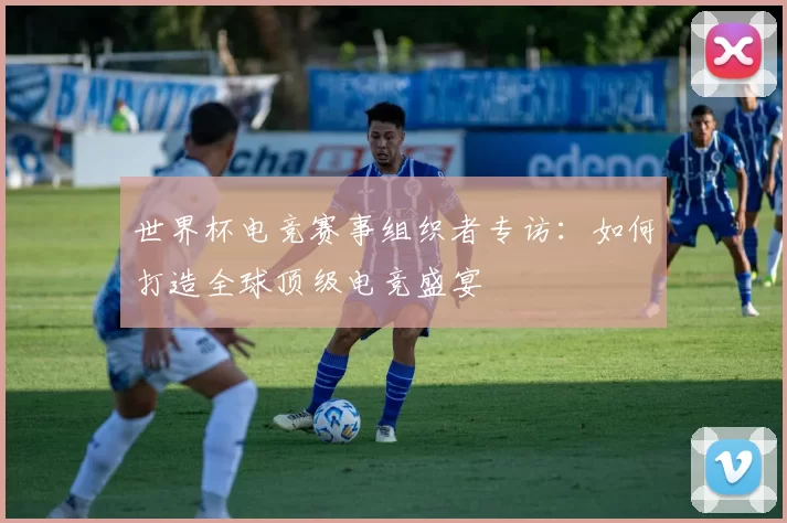 世界杯电竞赛事组织者专访:如何打造全球顶级电竞盛宴