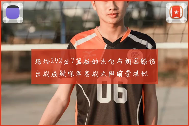 场均292分7篮板的杰伦布朗因膝伤出战成疑绿军客战太阳前景堪忧