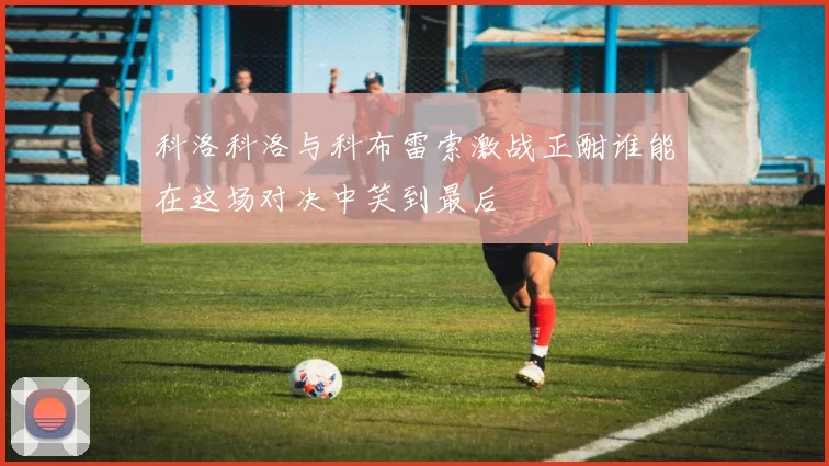 科洛科洛与科布雷索激战正酣谁能在这场对决中笑到最后