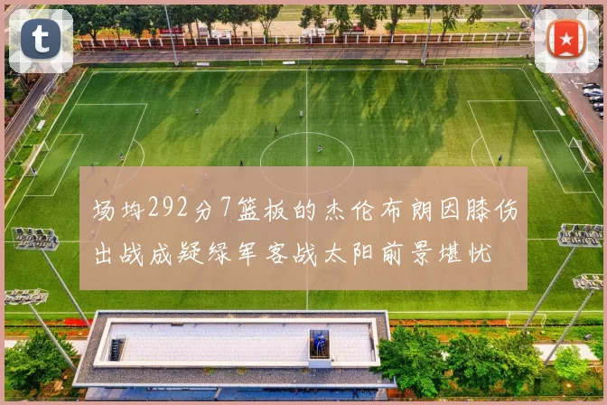 场均292分7篮板的杰伦布朗因膝伤出战成疑绿军客战太阳前景堪忧
