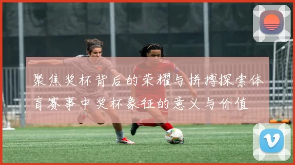 聚焦奖杯背后的荣耀与拼搏探索体育赛事中奖杯象征的意义与价值