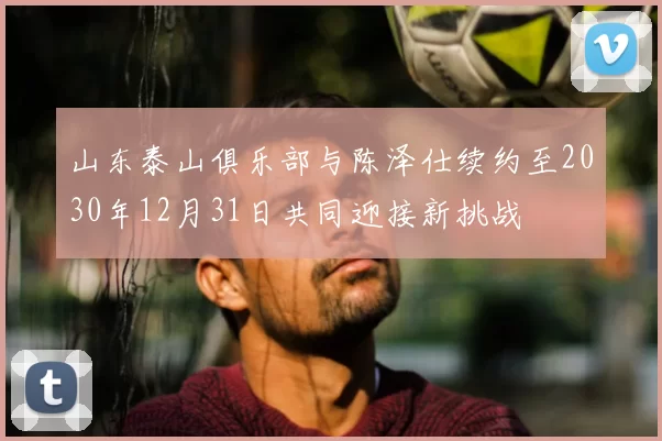 山东泰山俱乐部与陈泽仕续约至2030年12月31日共同迎接新挑战