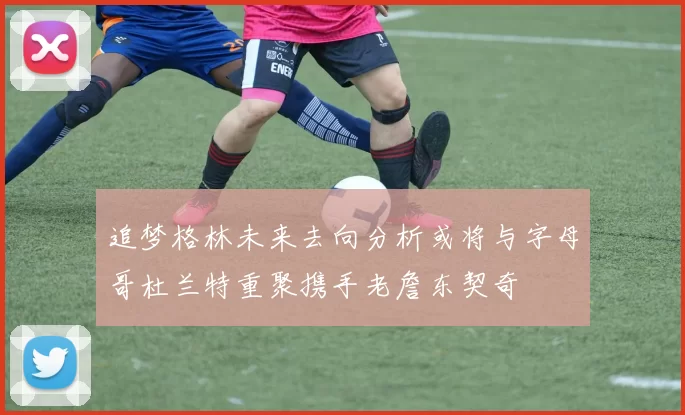 追梦格林未来去向分析或将与字母哥杜兰特重聚携手老詹东契奇