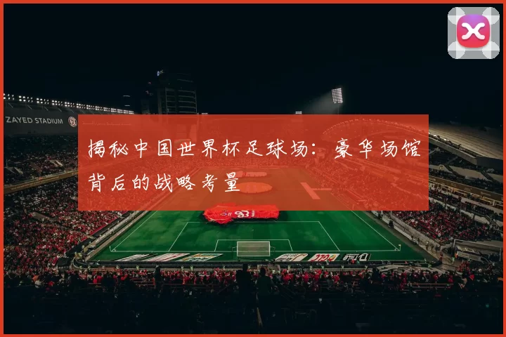 揭秘中国世界杯足球场:豪华场馆背后的战略考量