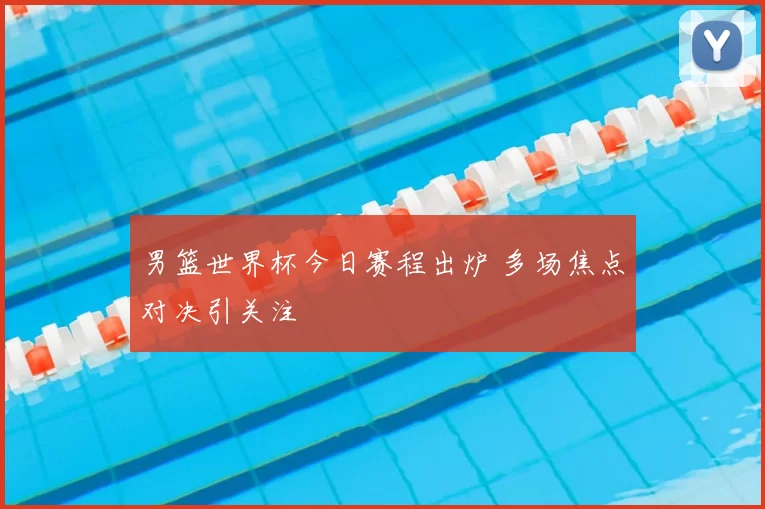 男篮世界杯今日赛程出炉 多场焦点对决引关注