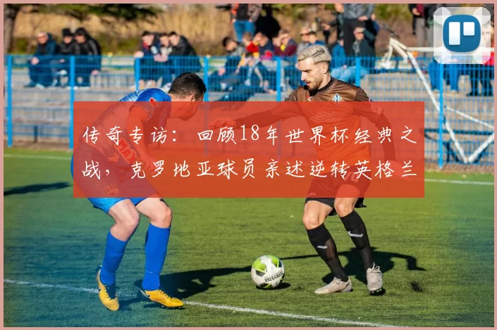传奇专访:回顾18年世界杯经典之战,克罗地亚球员亲述逆转英格兰的心路历程