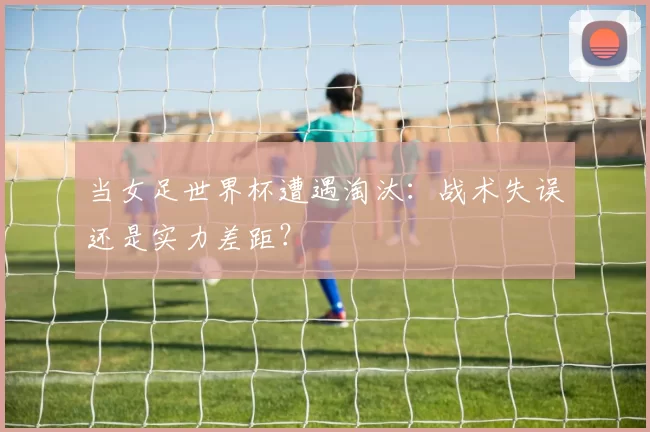当女足世界杯遭遇淘汰:战术失误还是实力差距?