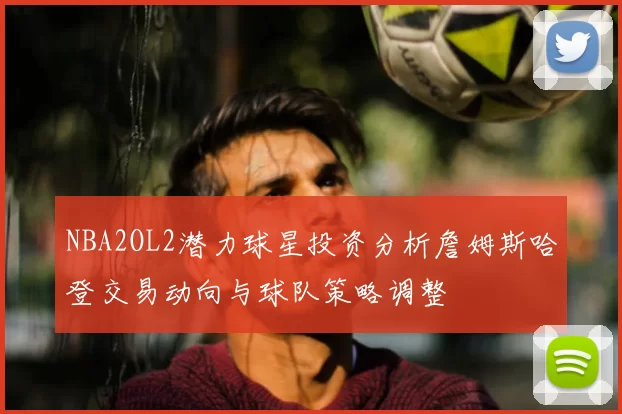 NBA2OL2潜力球星投资分析詹姆斯哈登交易动向与球队策略调整