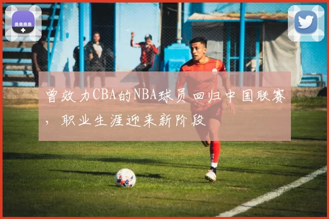 曾效力CBA的NBA球员回归中国联赛,职业生涯迎来新阶段