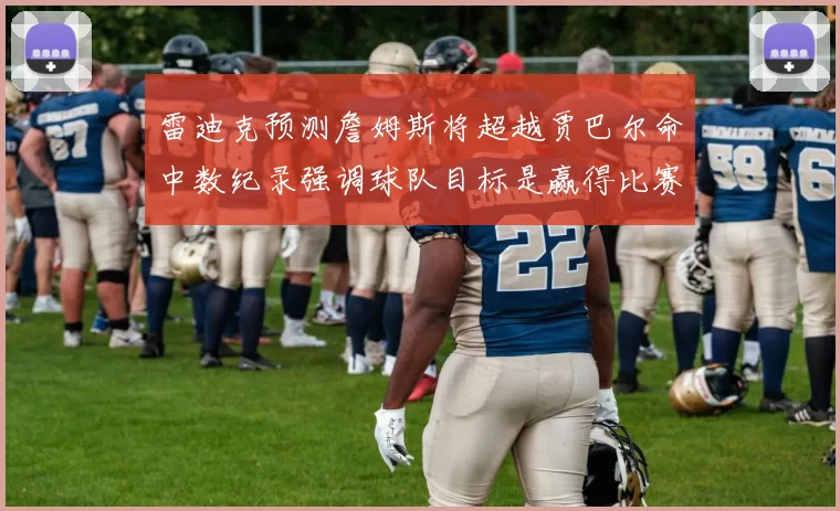 雷迪克预测詹姆斯将超越贾巴尔命中数纪录强调球队目标是赢得比赛