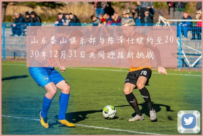 山东泰山俱乐部与陈泽仕续约至2030年12月31日共同迎接新挑战