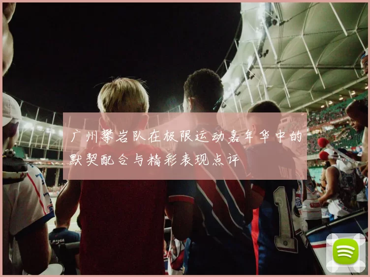 广州攀岩队在极限运动嘉年华中的默契配合与精彩表现点评