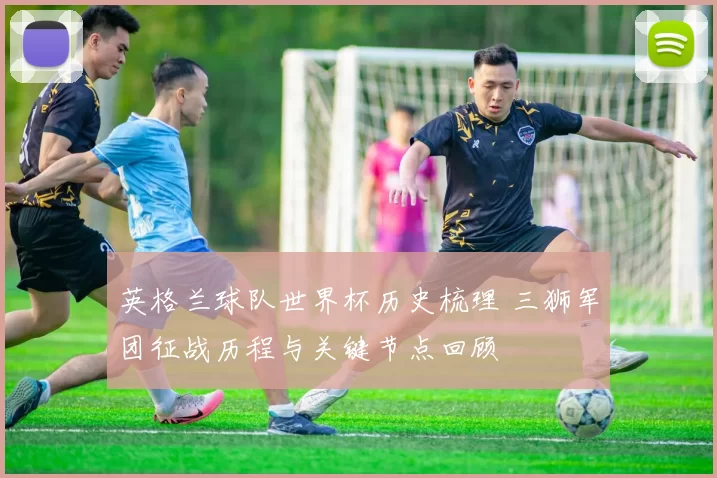 英格兰球队世界杯历史梳理 三狮军团征战历程与关键节点回顾