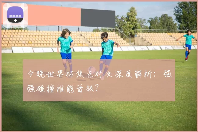 今晚世界杯焦点对决深度解析:强强碰撞谁能晋级?