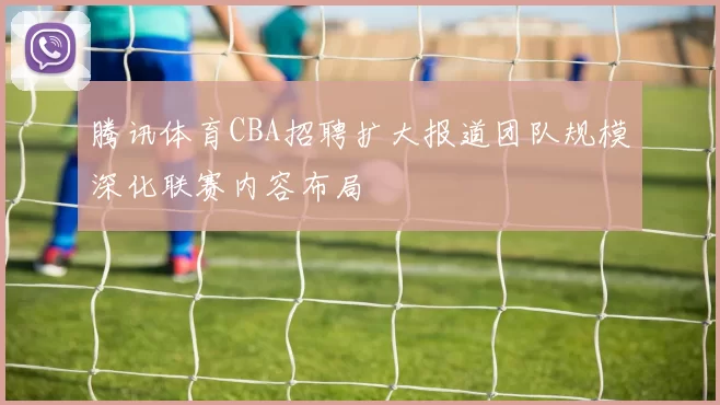 腾讯体育CBA招聘扩大报道团队规模深化联赛内容布局