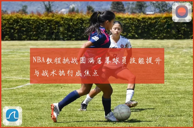 NBA教程挑战圆满落幕球员技能提升与战术执行成焦点