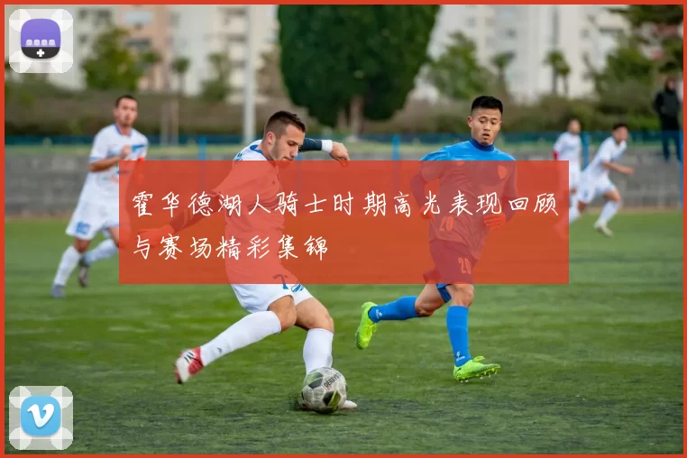 霍华德湖人骑士时期高光表现回顾与赛场精彩集锦