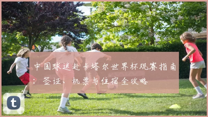 中国球迷赴卡塔尔世界杯观赛指南：签证、机票与住宿全攻略