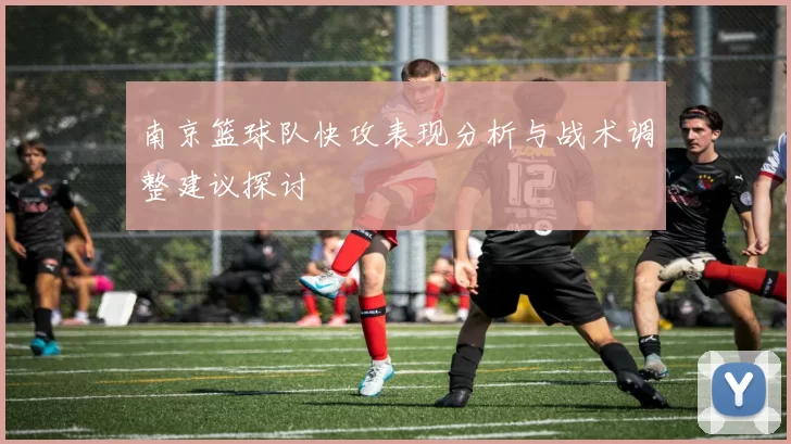 南京篮球队快攻表现分析与战术调整建议探讨