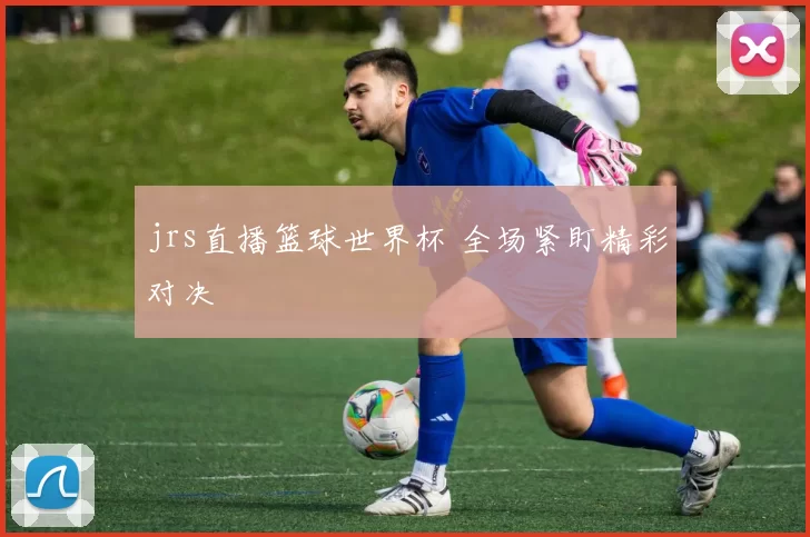 jrs直播篮球世界杯 全场紧盯精彩对决