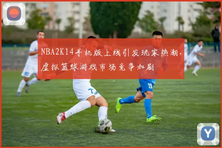 NBA2K14手机版上线引发玩家热潮,虚拟篮球游戏市场竞争加剧