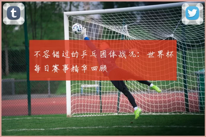 不容错过的乒乓团体战况：世界杯每日赛事精华回顾