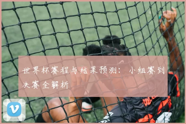 世界杯赛程与结果预测:小组赛到决赛全解析