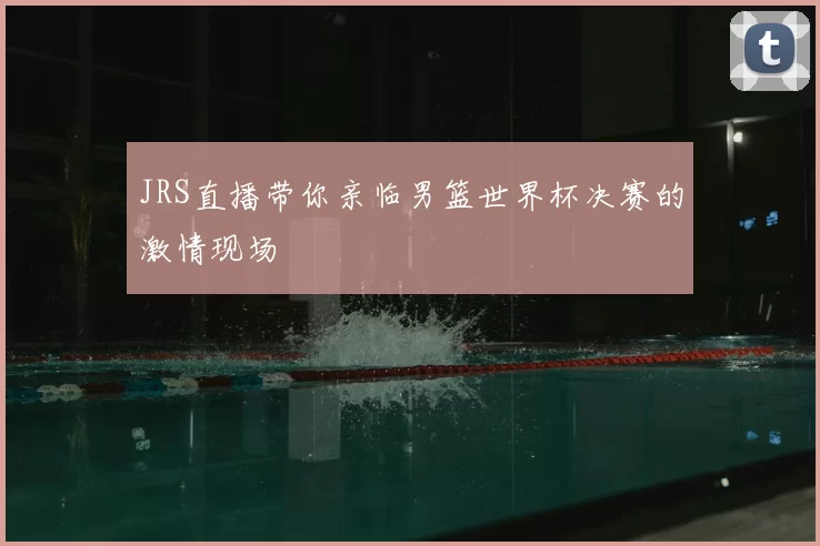 JRS直播带你亲临男篮世界杯决赛的激情现场