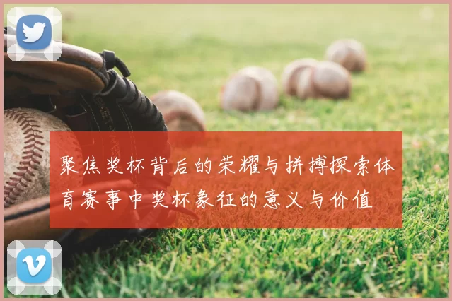 聚焦奖杯背后的荣耀与拼搏探索体育赛事中奖杯象征的意义与价值