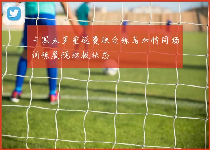 卡塞米罗重返曼联合练乌加特同场训练展现积极状态