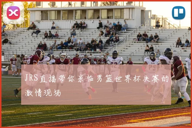 JRS直播带你亲临男篮世界杯决赛的激情现场