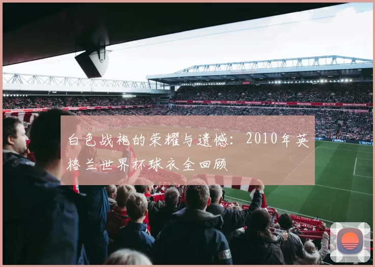 白色战袍的荣耀与遗憾:2010年英格兰世界杯球衣全回顾