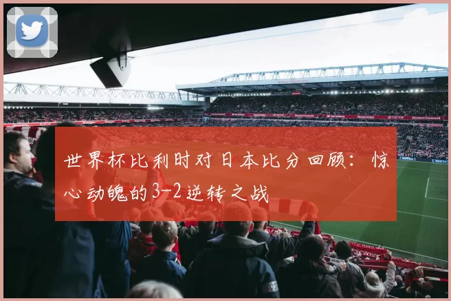 世界杯比利时对日本比分回顾:惊心动魄的3-2逆转之战