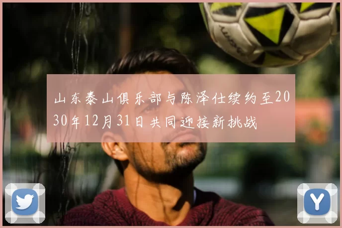 山东泰山俱乐部与陈泽仕续约至2030年12月31日共同迎接新挑战