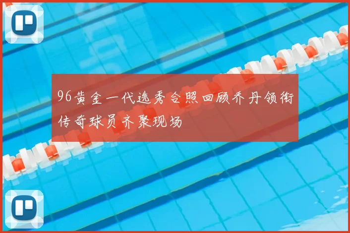96黄金一代选秀合照回顾乔丹领衔传奇球员齐聚现场