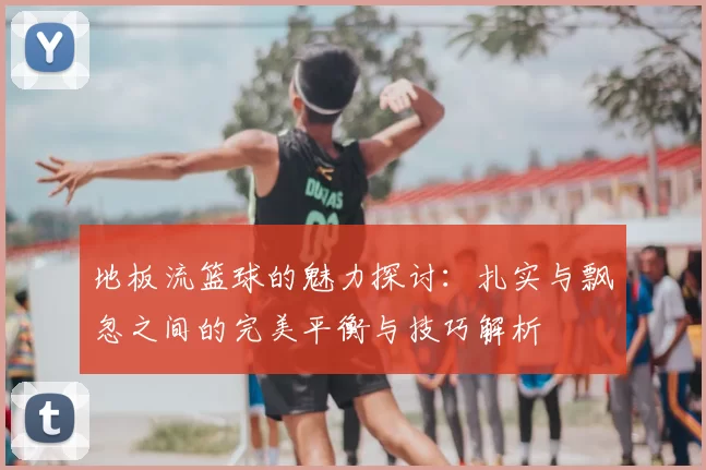 地板流篮球的魅力探讨：扎实与飘忽之间的完美平衡与技巧解析