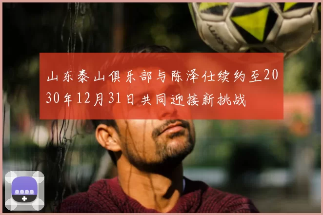 山东泰山俱乐部与陈泽仕续约至2030年12月31日共同迎接新挑战