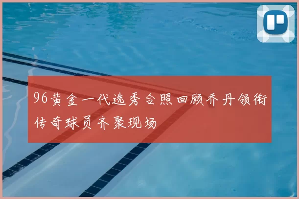 96黄金一代选秀合照回顾乔丹领衔传奇球员齐聚现场