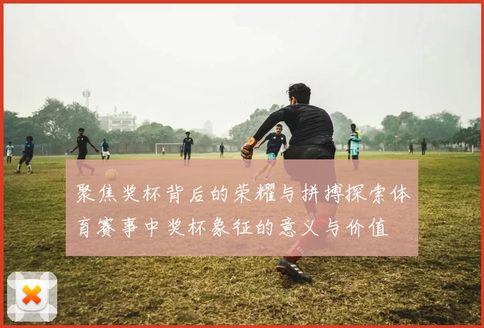 聚焦奖杯背后的荣耀与拼搏探索体育赛事中奖杯象征的意义与价值