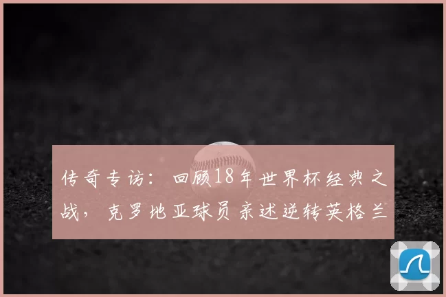 传奇专访:回顾18年世界杯经典之战,克罗地亚球员亲述逆转英格兰的心路历程