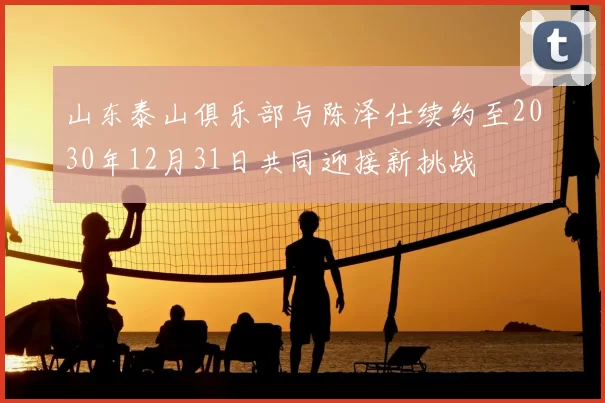 山东泰山俱乐部与陈泽仕续约至2030年12月31日共同迎接新挑战