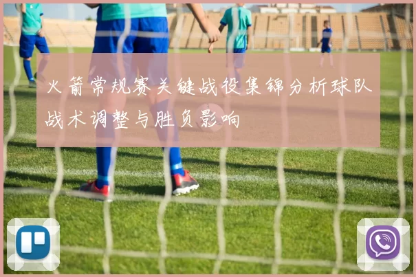 火箭常规赛关键战役集锦分析球队战术调整与胜负影响