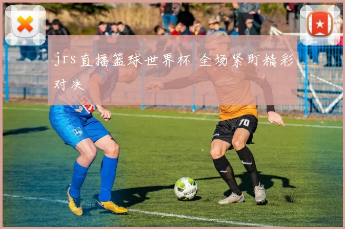 jrs直播篮球世界杯 全场紧盯精彩对决