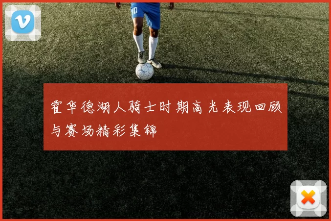 霍华德湖人骑士时期高光表现回顾与赛场精彩集锦