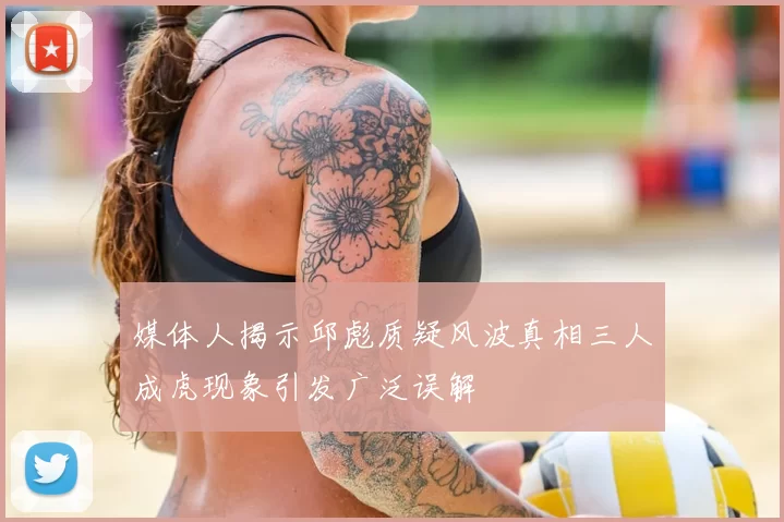 媒体人揭示邱彪质疑风波真相三人成虎现象引发广泛误解