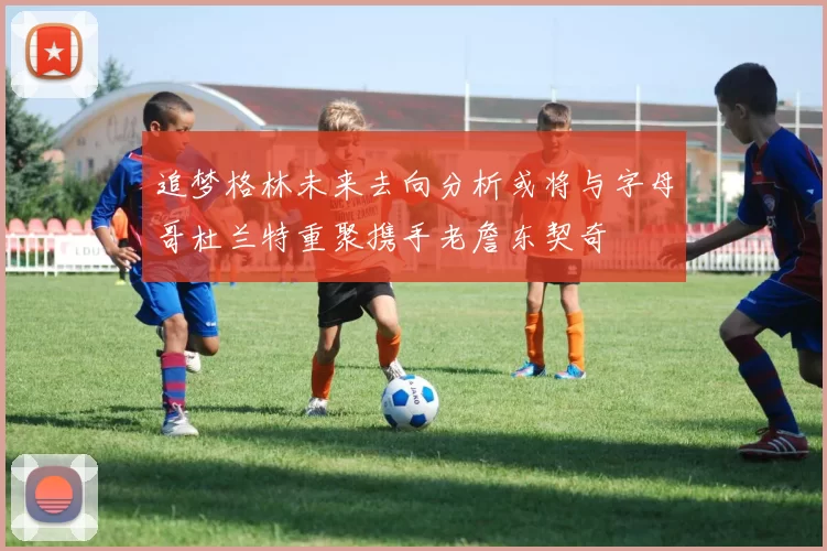 追梦格林未来去向分析或将与字母哥杜兰特重聚携手老詹东契奇