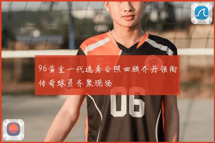 96黄金一代选秀合照回顾乔丹领衔传奇球员齐聚现场