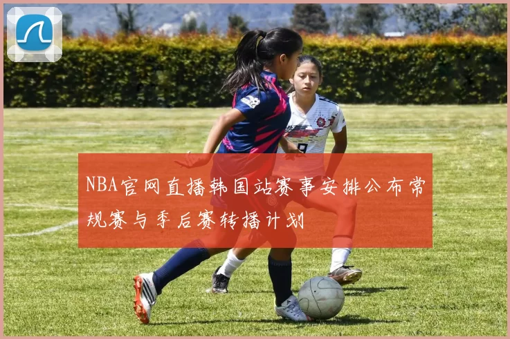 NBA官网直播韩国站赛事安排公布常规赛与季后赛转播计划