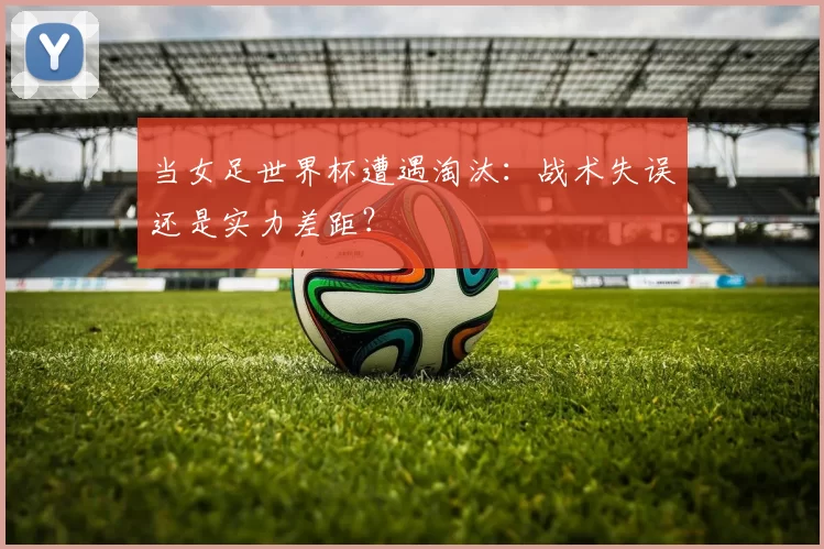 当女足世界杯遭遇淘汰:战术失误还是实力差距?